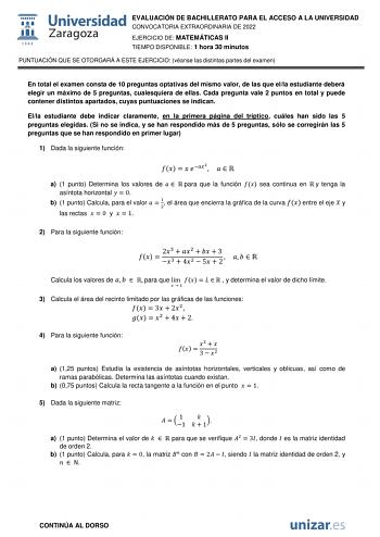 EVALUACIÓN DE BACHILLERATO PARA EL ACCESO A LA UNIVERSIDAD CONVOCATORIA EXTRAORDINARIA DE 2022 EJERCICIO DE MATEMÁTICAS II TIEMPO DISPONIBLE 1 hora 30 minutos PUNTUACIÓN QUE SE OTORGARÁ A ESTE EJERCICIO véanse las distintas partes del examen En total el examen consta de 10 preguntas optativas del mismo valor de las que ella estudiante deberá elegir un máximo de 5 preguntas cualesquiera de ellas Cada pregunta vale 2 puntos en total y puede contener distintos apartados cuyas puntuaciones se indic…