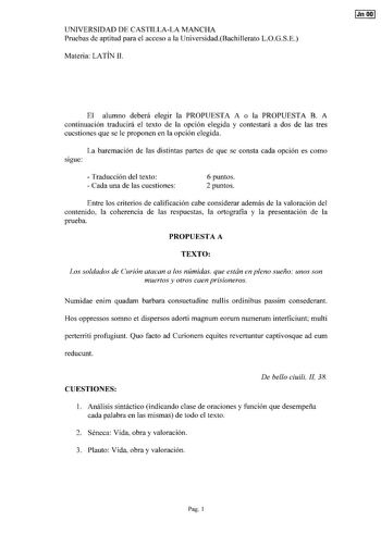 UNIVERSIDAD DE CASTILLALA MANCHA Pruebas de aptitud para el acceso a la UniversidadBachillerato LOGSE Materia LATÍN II Jn 00 El alumno deberá elegir la PROPUESTA A o la PROPUESTA B A continuación traducirá el texto de la opción elegida y contestará a dos de las tres cuestiones que se le proponen en la opción elegida La baremación de las distintas partes de que se consta cada opción es como sigue  Traducción del texto  Cada una de las cuestiones 6 puntos 2 puntos Entre los criterios de calificac…