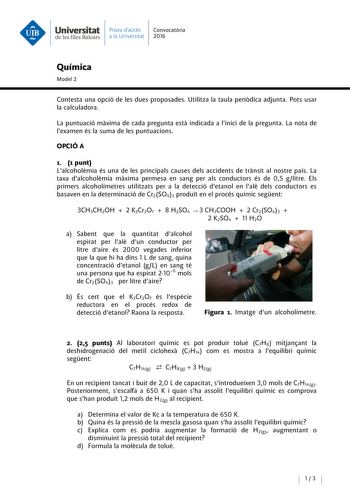 Universitat Prava daccés Convocatoria de les Illes Balears a la Universitat 2016 Química Model 2 Contesta una opció de les dues proposades Utilitza la taula periodica adjunta Pots usar la calculadora La puntuació maxima de cada pregunta esta indicada a linici de la pregunta La nota de lexamen és la suma de les puntuacions OPCIÓA 1 1 punt Lalcoholemia és una de les principals causes deis accidents de transit al nostre país La taxa dalcoholemia maxima permesa en sang per als conductors és de 05 g…