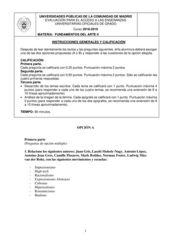 UNIVERSIDADES PÚBLICAS DE LA COMUNIDAD DE MADRID EVALUACIÓN PARA EL ACCESO A LAS ENSEÑANZAS UNIVERSITARIAS OFICIALES DE GRADO Curso 20182019 MATERIA FUNDAMENTOS DEL ARTE II INSTRUCCIONES GENERALES Y CALIFICACIÓN Después de leer atentamente los textos y las preguntas siguientes ella alumnoa deberá escoger una de las dos opciones propuestas A o B y responder a las cuestiones de la opción elegida CALIFICACIÓN Primera parte Cada pregunta se calificará con 025 puntos Puntuación máxima 2 puntos Segun…