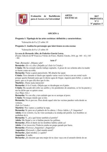 Evaluación de Bachillerato para el Acceso a la Universidad ARTES ESCÉNICAS 2017 PROPUESTA N 2 N páginas 5 OPCIÓN A Pregunta 1 Tipología de las artes escénicas definición y características Valoración de 0 a 25 sobre 10 Pregunta 2 Analiza los personajes que intervienen en esta escena Valoración de 0 a 15 sobre 10 La casa de Bernarda Alba de Federico García Lorca Fuente Edición de M Francisca Vilches de Frutos Madrid Cátedra 2016 pp 160  62 y 183  88 Acto 1 Voz Bernarda Déjame salir Bernarda En vo…