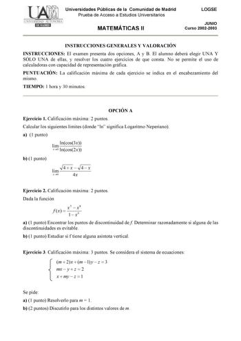 Universidades Públicas de la Comunidad de Madrid Prueba de Acceso a Estudios Universitarios MATEMÁTICAS II LOGSE JUNIO Curso 20022003 INSTRUCCIONES GENERALES Y VALORACIÓN INSTRUCCIONES El examen presenta dos opciones A y B El alumno deberá elegir UNA Y SÓLO UNA de ellas y resolver los cuatro ejercicios de que consta No se permite el uso de calculadoras con capacidad de representación gráfica PUNTUACIÓN La calificación máxima de cada ejercicio se indica en el encabezamiento del mismo TIEMPO 1 ho…