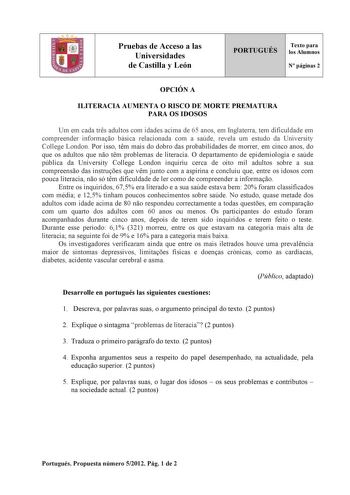 Pruebas de Acceso a las Universidades de Castilla y León PORTUGUÉS Texto para los Alumnos N páginas 2 OPCIÓN A ILITERACIA AUMENTA O RISCO DE MORTE PREMATURA PARA OS IDOSOS Um em cada trs adultos com idades acima de 65 anos em Inglaterra tem dificuldade em compreender informao básica relacionada com a saúde revela um estudo da University College London Por isso tm mais do dobro das probabilidades de morrer em cinco anos do que os adultos que no tm problemas de literacia O departamento de epidemi…