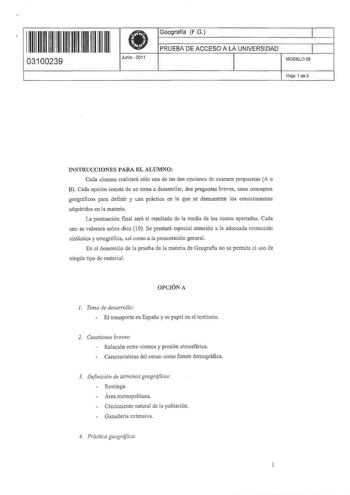 11 1111 11 11 111 111 11 11 03100239  Junio  2011 Geografía FG 1 PRUEBA DE ACCESO A LA UNIVERSIDAD 1 MODELO 05 Haja 1 de 3 1 INSTRUCCIONES PARA EL ALUMNO Cada alumno realizará sólo una de las dos opciones de examen propuestas A o B Cada opción consta de un tema a desarrollar dos preguntas breves unos conceptos geográficos para definir y una práctica en la que se demuestren los conocimientos adquiridos en la materia La puntuación final será el resultado de la media de los cuatro apartados Cada u…