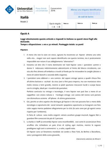 Universitat de les Illes Balears Italia Model 2 Prava daccés Convocatoria a la Universitat 2016 Aferrau una etiqueta identificativa 999999999 de codi de barres Opció elegida A  B Nota 1a Nota 2a Nota 3a Opció A Leggi attentamente questo articolo e rispondi in italiano su questi stessi fogli alle domande Tempo a disposizione 1 ora e 30 minuti Punteggio totale 10 punti Hipsters l A meno che non lo siate voi stessi ognuno ha incontrato un hipster almeno una volta e nella vita magari non avra saput…