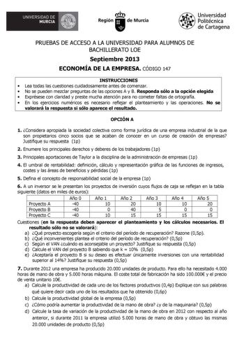 UNIVERSIDAD DE rlfA MURCIA  Itrh Región de Murcia Universidad Politécnica de Cartagena PRUEBAS DE ACCESO A LA UNIVERSIDAD PARA ALUMNOS DE BACHILLERATO LOE Septiembre 2013 ECONOMÍA DE LA EMPRESA CÓDIGO 147 INSTRUCCIONES  Lea todas las cuestiones cuidadosamente antes de comenzar  No se pueden mezclar preguntas de las opciones A y B Responda sólo a la opción elegida  Exprésese con claridad y preste mucha atención para no cometer faltas de ortografía  En los ejercicios numéricos es necesario reflej…