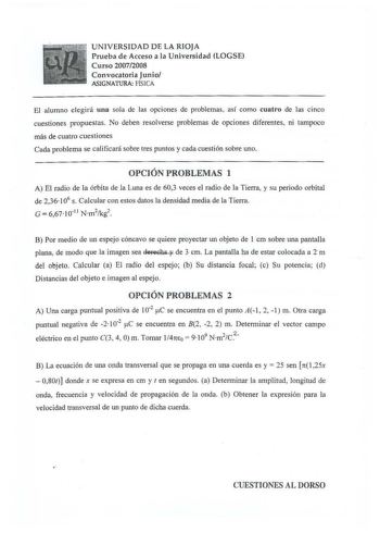 UNIVERSIDAD DE LA RIOJA Prueba de Acceso a la Universidad LOGSE Curso 20072008 Convocatoria Junio ASIGNATURA FÍSICA El alumno elegirá una sola de las opciones de problemas así como cuatro de las cinco cuestiones propuestas No deben resolverse problemas de opciones diferentes ni tampoco más de cuatro cuestiones Cada problema se calificará sobre tres puntos y cada cuestión sobre uno OPCIÓN PROBLEMAS 1 A El radio de la órbita de la Luna es de 603 veces el radio de la Tierra y su peri odo orbital d…