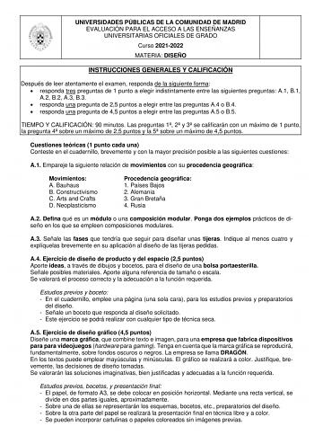 UNIVERSIDADES PÚBLICAS DE LA COMUNIDAD DE MADRID EVALUACIÓN PARA EL ACCESO A LAS ENSEÑANZAS UNIVERSITARIAS OFICIALES DE GRADO Curso 20212022 MATERIA DISEÑO INSTRUCCIONES GENERALES Y CALIFICACIÓN Después de leer atentamente el examen responda de la siguiente forma  responda tres preguntas de 1 punto a elegir indistintamente entre las siguientes preguntas A1 B1 A2 B2 A3 B3  responda una pregunta de 25 puntos a elegir entre las preguntas A4 o B4  responda una pregunta de 45 puntos a elegir entre l…