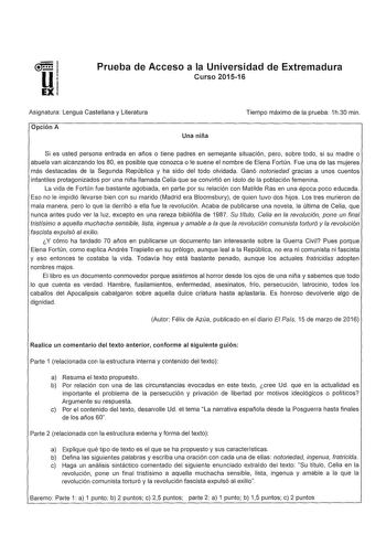 Prueba de Acceso a la Universidad de Extremadura Curso 201516 Asignatura Lengua Castellana y Literatura Opción A Una niña Tiempo máximo de la prueba 1h30 min Si es usted persona entrada en años o tiene padres en semejante situación pero sobre todo si su madre o abuela van alcanzando los 80 es posible que conozca o le suene el nombre de Elena Fortún Fue una de las mujeres más destacadas de la Segunda República y ha sido del todo olvidada Ganó notoriedad gracias a unos cuentos infantiles protagon…