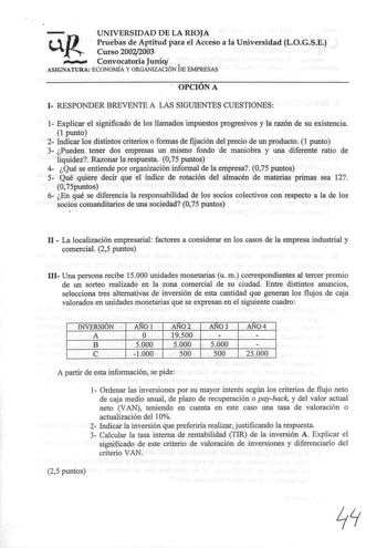 U J UNIVERSIDAD DE LA RIOJA Pruebas de Aptitud para el Acceso a la Universidad LOGSE J Curso 20022003  Convocatoria Junio  DE ASIGNATURA ECONOMÍA Y ORGANIZACIÓN EMPRESAS OPCIÓN A 1 RESPONDER BREVENTE A LAS SIGUIENTES CUESTIONES 1 Explicar el significado de los llamados impuestos progresivos y la razón de su existencia 1 punto 2 Indicar los distintos yriterios o formas de fijación del precio de un producto 1 punto 3 Pueden tener dos empresas un mismo fondo de maniobra y una diferente ratio de li…