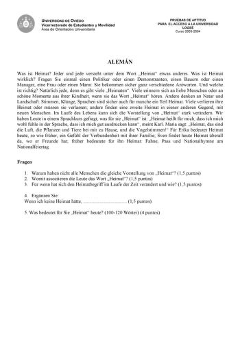 UNIVERSIDAD DE OVIEDO Vicerrectorado de Estudiantes y Movilidad Área de Orientación Universitaria PRUEBAS DE APTITUD PARA EL ACCESO A LA UNIVERSIDAD LOGSE Curso 20032004 ALEMÁN Was ist Heimat Jeder und jede versteht unter dem Wort Heimat etwas anderes Was ist Heimat wirklich Fragen Sie einmal einen Politiker oder einen Demonstranten einen Bauern oder einen Manager eine Frau oder einen Mann Sie bekommen sicher ganz verschiedene Antworten Und welche ist richtig Natrlich jede denn es gibt viele He…