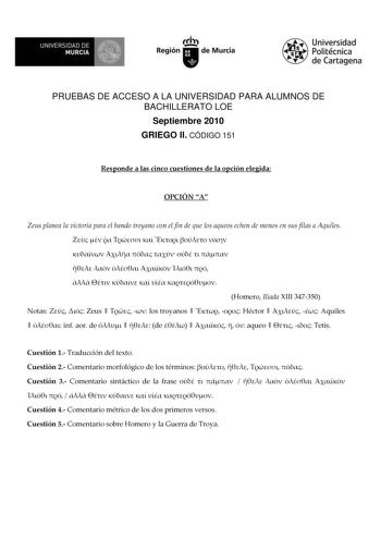 M  UNIVERSIDAD DE MURCIA    I Región de Murcia Universidad Politécnica de Cartagena PRUEBAS DE ACCESO A LA UNIVERSIDAD PARA ALUMNOS DE BACHILLERATO LOE Septiembre 2010 GRIEGO II CÓDIGO 151 Responde a las cinco cuestiones de la opción elegida OPCIÓN A Zeus planea la victoria para el bando troyano con el fin de que los aqueos echen de menos en sus filas a Aquiles                            Homero Ilíada XIII 347350 Notas   Zeus    los troyanos    Héctor    Aquiles   inf aor de    de      aqueo   …