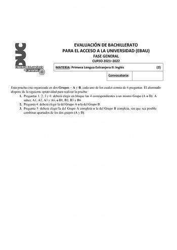 EVALUACIÓN DE BACHILLERATO PARA EL ACCESO A LA UNIVERSIDAD EBAU FASE GENERAL CURSO 20212022 MATERIA Primera Lengua Extranjera II Inglés 2 Convocatoria Esta prueba está organizada en dos Grupos  A y B cada uno de los cuales consta de 6 preguntas El alumnado dispone de la siguiente optatividad para realizar la prueba 1 Preguntas 1 2 3 y 6 deberá elegir en bloque las 4 correspondientes a un mismo Grupo A o B A saber A1 A2 A3 y A6 o B1 B2 B3 y B6 2 Pregunta 4 deberá elegir la del Grupo A o la del G…