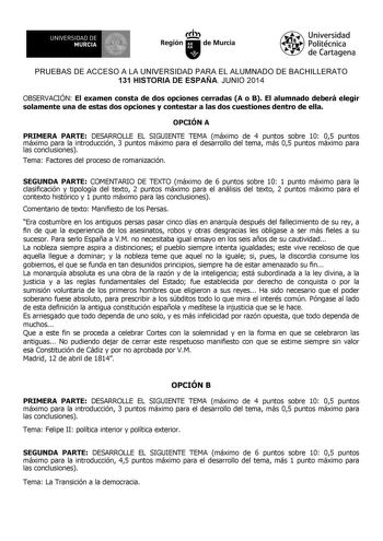 UNIVERSIDAD DE 1 MURCIA Ih Región de Murcia Universidad Politécnica de Cartagena PRUEBAS DE ACCESO A LA UNIVERSIDAD PARA EL ALUMNADO DE BACHILLERATO 131 HISTORIA DE ESPAÑA JUNIO 2014 OBSERVACIÓN El examen consta de dos opciones cerradas A o B El alumnado deberá elegir solamente una de estas dos opciones y contestar a las dos cuestiones dentro de ella OPCIÓN A PRIMERA PARTE DESARROLLE EL SIGUIENTE TEMA máximo de 4 puntos sobre 10 05 puntos máximo para la introducción 3 puntos máximo para el desa…