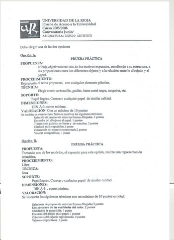 UNIVERSIDAD DE LA RIOJA Prueba de Acceso a la Universidad Curso 20052006 Convocatoria Junio ASIGNATURA DIBUJO ARTiSTICO Debe elegir una de las dos opciones Opción A PRUEBA PRÁCTICA PROPUESTA Dibuja objetivamente uno de los motivos expuestos atendiendo a su estructura a las proporciones entre los diferentes objetos y a la relación entre lo dibujado y el papel PROCEDIMIENTO Representa el tema propuesto con cualquier elemento plástico TÉCNICA Elegir entre carboncillo grafito barra conté negra sang…