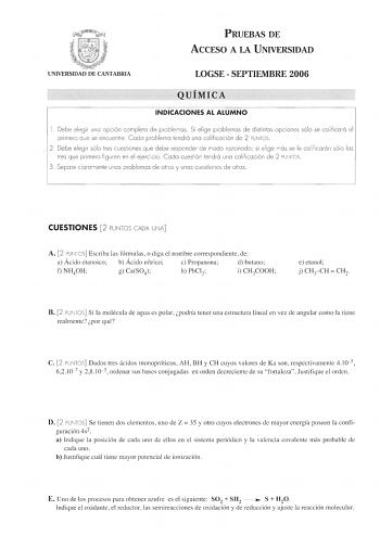 PRUEBAS DE ACCESO A LA UNIVERSIDAD UNIVERSIDAD DE CANTABRIA LOGSE  SEPTIEMBRE 2006 QUÍMICA INDICACIONES AL ALUMNO l Debe eleg ir una opc ió n completa de problemas Si elige prob lemas de distintas opc iones sólo se calificará el prim ero q ue se encuentre Cada pro blema tendrá una calificación de 2 PUNTOS 2 Debe elegir sólo tres cuestiones q ue debe responder de modo razonado si el ige más se le ca li ficarán sólo los tres que primero figuren en el ejerc icio  Codo cuestión tendrá uno ca li fic…