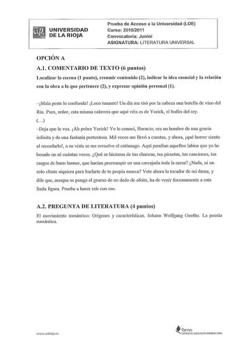 UNIVERSIDAD DE LA RIOJA Prueba de Acceso a la Universidad LOE Curso 20102011 Convocatoria Junio ASIGNATURA LITERATURA UNIVERSAL OPCIÓN A A1 COMENTARIO DE TEXTO 6 puntos Localizar la escena 1 punto resumir contenido 2 indicar la idea esencial y la relación con la obra a la que pertenece 2 y expresar opinión personal 1 Mala peste le confunda Loco tunante Un día me tiró por la cabeza una botella de vino del Rin Pues señor esta misma calavera que aquí véis es de Yorick el bufón del rey    Deja que …