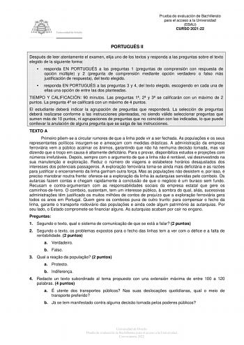 Prueba de evaluación de Bachillerato para el acceso a la Universidad EBAU CURSO 202122 PORTUGUÉS II Después de leer atentamente el examen elija uno de los textos y responda a las preguntas sobre el texto elegido de la siguiente forma  responda EN PORTUGUÉS a las preguntas 1 preguntas de comprensión con respuesta de opción múltiple y 2 pregunta de comprensión mediante opción verdadero o falso más justificación de respuesta del texto elegido  responda EN PORTUGUÉS a las preguntas 3 y 4 del texto …