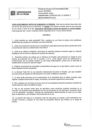 UNIVERSIDAD DE LA RIOJA Prueba de Acceso a la Universidad LOE Curso 20142015 Convocatoria Junio ASIGNATURA CIENCIAS DE LA TIERRA Y MEDIOAMBIENTALES LEER ATENTAMENTE ANTES DE COMENZAR LA PRUEBA Cada alumno deberá desarrollar sólo una de las dos opciones que se presentan En ningún caso deberá contestar parte de las preguntas de una opción y parte de la otra Especificar claramente al inicio del ejercicio la opción elegida Cada pregunta vale 1 punto El tiempo máximo disponible es de 1 hora y treint…