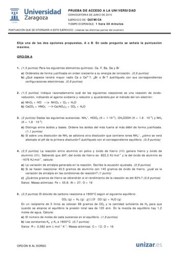  Universidad fil Zaragoza 1S42 PRUEBA DE ACCESO A LA UNIVERSIDAD CONVOCATORIA DE JUNIO DE 2015 EJERCICIO DE QUÍMICA TIEMPO DISPONIBLE 1 hora 30 minutos PUNTUACIÓN QUE SE OTORGARÁ A ESTE EJERCICIO véanse las distintas partes del examen Elija una de las dos opciones propuestas A o B En cada pregunta se señala la puntuación máxima OPCIÓN A 1 15 puntos Para los siguientes elementos químicos Ca F Ba Ga y Br a Ordénelos de forma justificada en orden creciente a su energía de ionización 06 puntos b Qu…