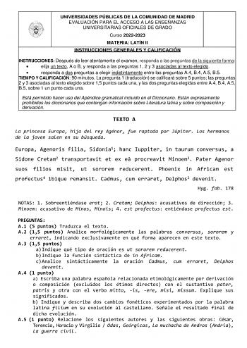 UNIVERSIDADES PÚBLICAS DE LA COMUNIDAD DE MADRID EVALUACIÓN PARA EL ACCESO A LAS ENSEÑANZAS UNIVERSITARIAS OFICIALES DE GRADO Curso 20222023 MATERIA LATÍN II INSTRUCCIONES GENERALES Y CALIFICACIÓN INSTRUCCIONES Después de leer atentamente el examen responda a las preguntas de la siguiente forma  elija un texto A o B y responda a las preguntas 1 2 y 3 asociadas al texto elegido  responda a dos preguntas a elegir indistintamente entre las preguntas A4 B4 A5 B5 TIEMPO Y CALIFICACIÓN 90 minutos La …