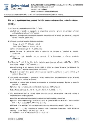  fil 1S42 Universidad Zaragoza EVALUACIÓN DE BACHILLERATO PARA EL ACCESO A LA UNIVERSIDAD CONVOCATORIA DE JUNIO DE 2017 EJERCICIO DE QUÍMICA TIEMPO DISPONIBLE 1 hora 30 minutos PUNTUACIÓN QUE SE OTORGARÁ A ESTE EJERCICIO véanse las distintas partes del examen Elija una de las dos opciones propuestas A o B En cada pregunta se señala la puntuación máxima OPCIÓN A 1 15 puntos Para los elementos H He O F y Ca a Cuál es su estado de agregación a temperatura ambiente y presión atmosférica Forman molé…