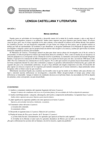 UNIVERSIDAD DE OVIEDO Vicerrectorado de Estudiantes y Movilidad Área de Orientación Universitaria Pruebas de Aptitud para el Acceso a la Universidad 2003 LOGSE LENGUA CASTELLANA Y LITERATURA OPCIÓN 1 Menos científicos España gasta en actividades de investigación y desarrollo menos de la mitad de la media europea y aún es más bajo el número de investigadores respecto a su población Ambos datos suponen una grave hipoteca para nuestro futuro El retraso viene de lejos pero tras el avance registrado…