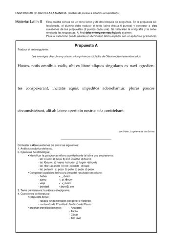 UNIVERSIDAD DE CASTILLALA MANCHA Pruebas de acceso a estudios universitarios Materia Latín II Esta prueba consta de un texto latino y de dos bloques de preguntas En la propuesta se leccionada el alumno debe traducir el texto latino hasta 6 puntos y contestar a dos cuestiones de las propuestas 2 puntos cada una Se valorarán la ortografía y la coherencia de las respuestas Al final debe entregarse esta hoja de examen Para la traducción puede usarse un diccionario latinoespañol con el apéndice gram…