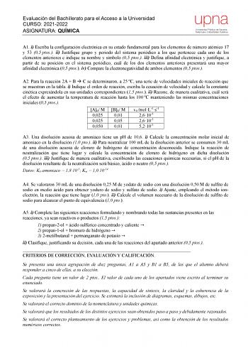 Evaluación del Bachillerato para el Acceso a la Universidad CURSO 20212022 ASIGNATURA QUÍMICA upna Universidad Pública de Navarra Nafarroako Unibertsitate Publikoa A1 i Escriba la configuración electrónica en su estado fundamental para los elementos de número atómico 17 y 53 05 ptos ii Justifique grupo y periodo del sistema periódico a los que pertenece cada uno de los elementos anteriores e indique su nombre y símbolo 05 ptos iii Defina afinidad electrónica y justifique a partir de su posición…