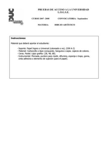 PRUEBAS DE ACCESO A LA UNIVERSIDAD LOGSE CURSO 2007 2008 CONVOCATORIA Septiembre MATERIA DIBUJO ARTÍSTICO Instrucciones Material que deberá aportar el estudiante  Soporte Papel Ingres o Universal coloreado o no DIN A3  Material Carboncillo o lápiz compuesto Sanguina o sepia Lápices de colores  Ceras Pastel Lápiz grafito 2B 4B 6B  Instrumental Plomada puntero para medir difumino esponja o trapo goma cinta adhesiva o elemento de sujeción para el papel PRUEBAS DE ACCESO A LA UNIVERSIDAD LOGSE CURS…