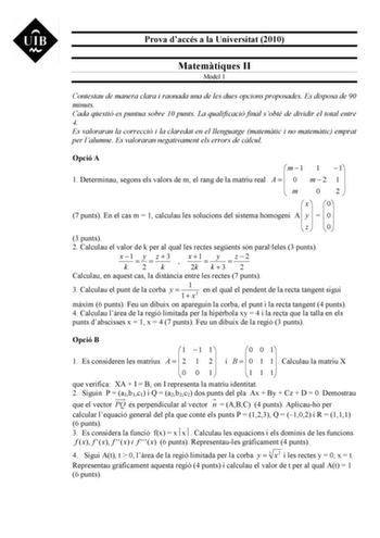 Prova daccés a la Universitat 2010 Matemtiques II Model 1 Contestau de manera clara i raonada una de les dues opcions proposades Es disposa de 90 minuts Cada qestió es puntua sobre 10 punts La qualificació final sobté de dividir el total entre 4 Es valoraran la correcció i la claredat en el llenguatge matemtic i no matemtic emprat per lalumne Es valoraran negativament els errors de clcul Opció A  m 1 1 1 1 Determinau segons els valors de m el rang de la matriu real A   0 m  2 1   m 0 2   x  0 7…