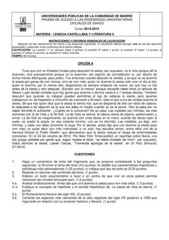 UNIVERSIDADES PÚBLICAS DE LA COMUNIDAD DE MADRID PRUEBA DE ACCESO A LAS ENSEÑANZAS UNIVERSITARIAS OFICIALES DE GRADO Curso 20142015 MATERIA LENGUA CASTELLANA Y LITERATURA II INSTRUCCIONES Y CRITERIOS GENERALES DE CALIFICACIÓN Después de leer atentamente los textos y las preguntas siguientes el estudiante deberá escoger una de las dos opciones propuestas y responder a las cuestiones de la opción elegida CALIFICACIÓN La cuestión 1 se valorará sobre 2 puntos la cuestión 2 sobre 1 punto la cuestión…