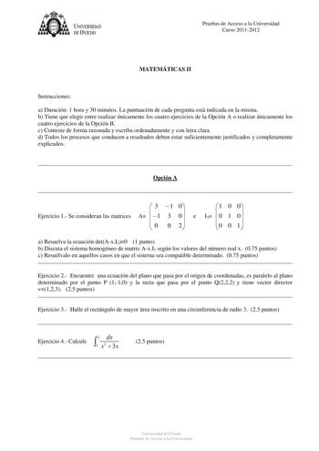 U IVERSIDAD DEVIEDO Pruebas de Acceso a la Universidad Curso 20112012 MATEMÁTICAS II Instrucciones a Duración 1 hora y 30 minutos La puntuación de cada pregunta está indicada en la misma b Tiene que elegir entre realizar únicamente los cuatro ejercicios de la Opción A o realizar únicamente los cuatro ejercicios de la Opción B c Conteste de forma razonada y escriba ordenadamente y con letra clara d Todos los procesos que conducen a resultados deben estar suficientemente justificados y completame…