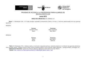 W UNIVERSIDAD DE  MURCIA Ih Región de Murcia Universidad Politécnica de Cartagena PRUEBAS DE ACCESO A LA UNIVERSIDAD PARA ALUMNOS DE BACHILLERATO LOE Junio 2013 ANÁLISIS MUSICAL II CÓDIGO 137 Parte 1 Ponderación 30 075 cada concepto expresado correctamente Define 2 formas y 2 términos seleccionados entre las opciones siguientes OPCIÓN A Formas Concierto solista Opera Términos Estilo concertato Bajo Alberti OPCIÓN B Formas Opera Rondó Términos Bajo Alberti Cadencia Parte 2 Ponderación 70 Analiza…