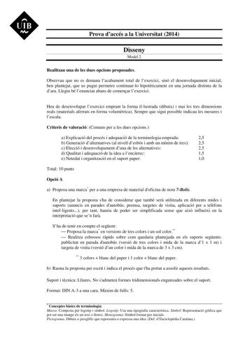 UIB M Prova daccés a la Universitat 2014 Disseny Model 2 Realitzau una de les dues opcions proposades Observau que no es demana lacabament total de lexercici sinó el desenvolupament inicial ben plantejat que us pugui permetre continuarlo hipotticament en una jornada distinta de la dara Llegiu bé lenunciat abans de comenar lexercici Heu de desenvolupar lexercici emprant la forma illustrada dibuix i mai les tres dimensions reals materials aferrats en forma volumtrica Sempre que sigui possible ind…