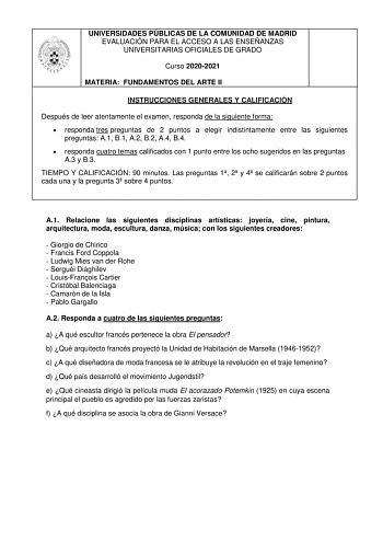 UNIVERSIDADES PÚBLICAS DE LA COMUNIDAD DE MADRID EVALUACIÓN PARA EL ACCESO A LAS ENSEÑANZAS UNIVERSITARIAS OFICIALES DE GRADO Curso 20202021 MATERIA FUNDAMENTOS DEL ARTE II INSTRUCCIONES GENERALES Y CALIFICACIÓN Después de leer atentamente el examen responda de la siguiente forma  responda tres preguntas de 2 puntos a elegir indistintamente entre las siguientes preguntas A1 B1 A2 B2 A4 B4  responda cuatro temas calificados con 1 punto entre los ocho sugeridos en las preguntas A3 y B3 TIEMPO Y C…