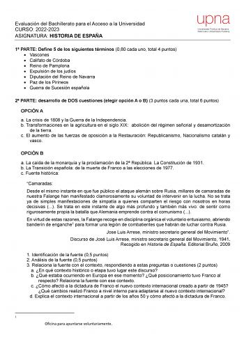 Evaluación del Bachillerato para el Acceso a la Universidad CURSO 20222023 ASIGNATURA HISTORIA DE ESPAÑA 1 PARTE Define 5 de los siguientes términos 080 cada uno total 4 puntos  Vascones  Califato de Córdoba  Reino de Pamplona  Expulsión de los judíos  Diputación del Reino de Navarra  Paz de los Pirineos  Guerra de Sucesión española 2 PARTE desarrollo de DOS cuestiones elegir opción A o B 3 puntos cada una total 6 puntos OPCIÓN A a La crisis de 1808 y la Guerra de la Independencia b Transformac…