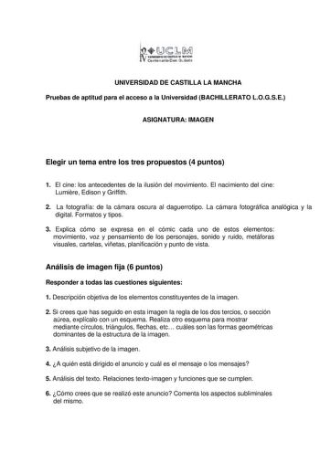 1Ji1 llllllllltD eW11LL RlllóMII Centenario Don Qu ihte UNIVERSIDAD DE CASTILLA LA MANCHA Pruebas de aptitud para el acceso a la Universidad BACHILLERATO LOGSE ASIGNATURA IMAGEN Elegir un tema entre los tres propuestos 4 puntos 1 El cine los antecedentes de la ilusión del movimiento El nacimiento del cine Lumire Edison y Griffith 2 La fotografía de la cámara oscura al daguerrotipo La cámara fotográfica analógica y la digital Formatos y tipos 3 Explica cómo se expresa en el cómic cada uno de est…