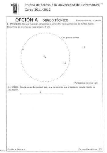 u EX Prueba de acceso a la Universidad de Extremadura 7 Curso 20112012  OPCION A r DIBUJO TECNICO Tiempo máximo lh 30 min l INVERSIÓN De una inversión conocemos el centro O y la circunferencia de puntos dobles Determina los inversos de los puntos A By C      I I I e 1   Circ puntos dobles           B A  I I                Puntuación máxima 125 2 ROMBO Dibuja un rombo dado el lado a y conociendo que el radio del círculo inscrito es de 30 mm a 1 1 1 1 Opción A Página 1 A  12 Puntuación máxima 125…