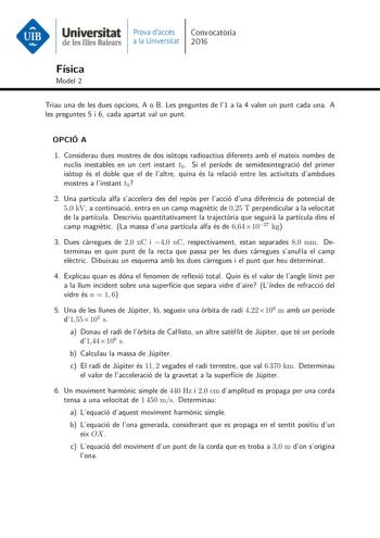 Universitat Pmva daccs Convocatoria de le mes Balears a la Universitat 2016 Física Model 2 Triau una de les dues opcions A o B Les preguntes de l1 a la 4 valen un punt cada una A les preguntes 5 i 6 cada apartat val un punt OPCIÓ A 1 Considerau dues mostres de dos istops radioactius diferents amb el mateix nombre de nuclis inestables en un cert instant t0 Si el període de semidesintegració del primer istop és el doble que el de laltre quina és la relació entre les activitats dambdues mostres a …