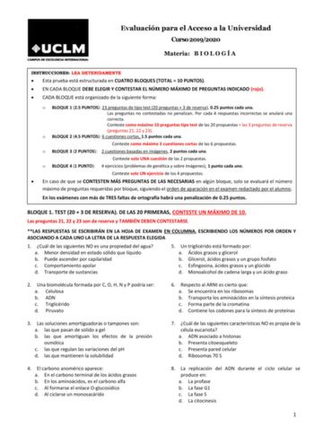 Evaluación para el Acceso a la Universidad Curso 20192020 Materia B I O L O G Í A INSTRUCCIONES LEA DETENIDAMENTE  Esta prueba está estructurada en CUATRO BLOQUES TOTAL  10 PUNTOS  EN CADA BLOQUE DEBE ELEGIR Y CONTESTAR EL NÚMERO MÁXIMO DE PREGUNTAS INDICADO rojo  CADA BLOQUE está organizado de la siguiente forma o BLOQUE 1 25 PUNTOS 23 preguntas de tipo test 20 preguntas  3 de reserva 025 puntos cada una Las preguntas no contestadas no penalizan Por cada 4 respuestas incorrectas se anulará una…