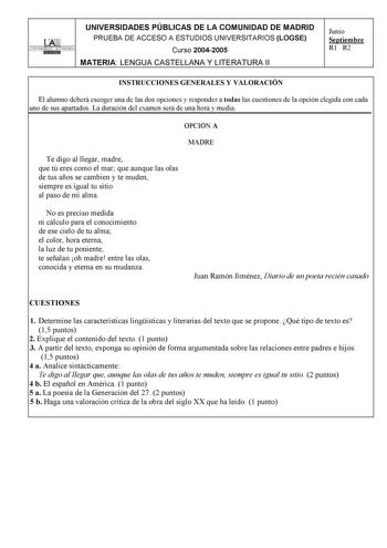 UNIVERSIDADES PÚBLICAS DE LA COMUNIDAD DE MADRID PRUEBA DE ACCESO A ESTUDIOS UNIVERSITARIOS LOGSE UNIVERSIDAD AUTONOMA Curso 20042005 MATERIA LENGUA CASTELLANA Y LITERATURA II Junio Septiembre R1 R2 INSTRUCCIONES GENERALES Y VALORACIÓN El alumno deberá escoger una de las dos opciones y responder a todas las cuestiones de la opción elegida con cada uno de sus apartados La duración del examen será de una hora y media OPCIÓN A MADRE Te digo al llegar madre que tú eres como el mar que aunque las ol…