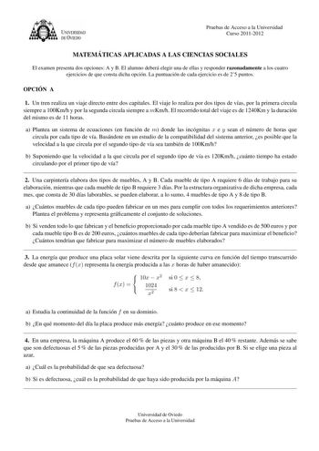 U VERSIDAD DEVTEDO Pruebas de Acceso a la Universidad Curso 20112012 MATEMA TICAS APLICADAS A LAS CIENCIAS SOCIALES El examen presenta dos opciones A y B El alumno debera elegir una de ellas y responder razonadamente a los cuatro ejercicios de que consta dicha opcion La puntuacion de cada ejercicio es de 25 puntos OPCIO N A 1 Un tren realiza un viaje directo entre dos capitales El viaje lo realiza por dos tipos de vas por la primera circula siempre a 100Kmh y por la segunda circula siempre a mK…