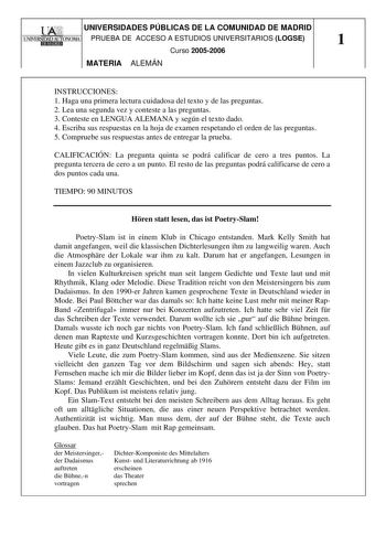 UA2I UNIVERSIDADES PÚBLICAS DE LA COMUNIDAD DE MADRID 1UNIVERSIDAD AUTONOMA1 PRUEBA DE ACCESO A ESTUDIOS UNIVERSITARIOS LOGSE Hl1J1E91d 1 Curso 20052006 MATERIA ALEMÁN INSTRUCCIONES 1 Haga una primera lectura cuidadosa del texto y de las preguntas 2 Lea una segunda vez y conteste a las preguntas 3 Conteste en LENGUA ALEMANA y según el texto dado 4 Escriba sus respuestas en la hoja de examen respetando el orden de las preguntas 5 Compruebe sus respuestas antes de entregar la prueba CALIFICACIÓN …