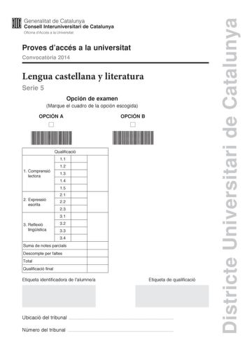 Districte Universitari de Catalunya M Generalitat de Catalunya W Consell lnteruniversitari de Catalunya Oficina dAccés a la Universitat Proves daccés a la universitat Convocatria 2014 Lengua castellana y literatura Serie 5 Opción de examen Marque el cuadro de la opción escogida OPCIÓN A D OPCIÓN B D 1 C omprensió lectora Qualificació 11 12 13 14 15 21 2 Expressió escrita 22 23 31 3 R eflexió 32 lingística 33 34 Suma de notes parcials Descompte per faltes Total Qualificació final Etiqueta identi…