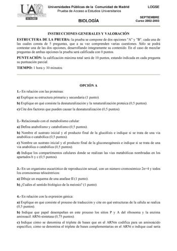 Universidades Públicas de la Comunidad de Madrid Prueba de Acceso a Estudios Universitarios BIOLOGÍA LOGSE SEPTIEMBRE Curso 20022003 INSTRUCCIONES GENERALES Y VALORACIÓN ESTRUCTURA DE LA PRUEBA la prueba se compone de dos opciones A y B cada una de las cuales consta de 5 preguntas que a su vez comprenden varias cuestiones Sólo se podrá contestar una de las dos opciones desarrollando íntegramente su contenido En el caso de mezclar preguntas de ambas opciones la prueba será calificada con 0 punto…