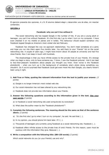 UNIVERSIDAD DE ZARAGOZA PRUEBA DE ACCESO A LA UNIVERSIDAD  SEPTIEMBRE DE 2010 EJERCICIO DE LENGUA EXTRANJERA II  INGLÉS TIEMPO DISPONIBLE 1 hora 30 minutos PUNTUACIÓN QUE SE OTORGARÁ A ESTE EJERCICIO véanse las distintas partes del examen El ejercicio presenta dos opciones A y B El alumno deberá elegir y desarrollar una de ellas sin mezclar contenidos OPCIÓN A Facebook why we cant live without it The social networking site has topped Google in the number of hits If you are a young adult or teen…