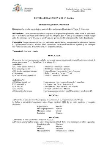 t   UNIVERSIDAD DEVIEDO Pruebas de Acceso a la Universidad Curso 20122013 HISTORIA DE LA MÚSICA Y DE LA DANZA Instrucciones generales y valoración Estructura La prueba consta de tres partes 1 Dos audiciones obligatorias 2 Tema 3 Conceptos Instrucciones Losas alumnosas deberán responder a las preguntas planteadas sobre las DOS audiciones que se escucharán dos veces consecutivas cada una Después para el tema y los conceptos podrán escoger entre dos opciones A y B que se les ofrecen sin que sea po…