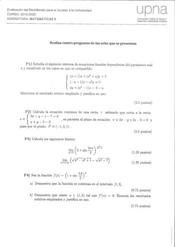 Evaluación del Bachillerato para el Acceso a la Universidad CURSO 20192020 ASIGNATURA MATEMÁTICAS 11 upna Universidad Púbica de Navarra Nafarroako Unibertsitate Publikoa Realiza cuatro preguntas de las ocho que se presentan Pl Estudia el siguiente sistema de ecuaciones lineales dependiente del parámetro real a y resuélvelo en los casos en que es compatible a lx  a2  ay  2 alxa2y0  ay a2  lz  3  a Menciona el resultado teórico empleado y justifica su uso 25 puntos P2 Calcula la ecuación continua…