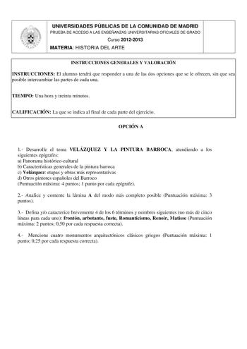 UNIVERSIDADES PÚBLICAS DE LA COMUNIDAD DE MADRID PRUEBA DE ACCESO A LAS ENSEÑANZAS UNIVERSITARIAS OFICIALES DE GRADO Curso 20122013 MATERIA HISTORIA DEL ARTE INSTRUCCIONES GENERALES Y VALORACIÓN INSTRUCCIONES El alumno tendrá que responder a una de las dos opciones que se le ofrecen sin que sea posible intercambiar las partes de cada una TIEMPO Una hora y treinta minutos CALIFICACIÓN La que se indica al final de cada parte del ejercicio OPCIÓN A 1 Desarrolle el tema VELÁZQUEZ Y LA PINTURA BARRO…